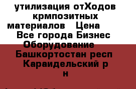 утилизация отХодов крмпозитных материалов › Цена ­ 100 - Все города Бизнес » Оборудование   . Башкортостан респ.,Караидельский р-н